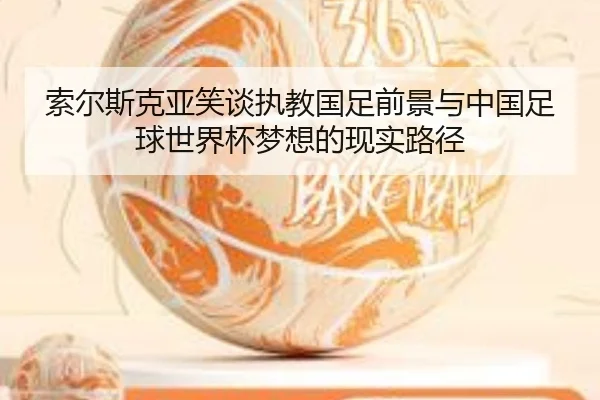 索尔斯克亚笑谈执教国足前景与中国足球世界杯梦想的现实路径 - YABO.COM